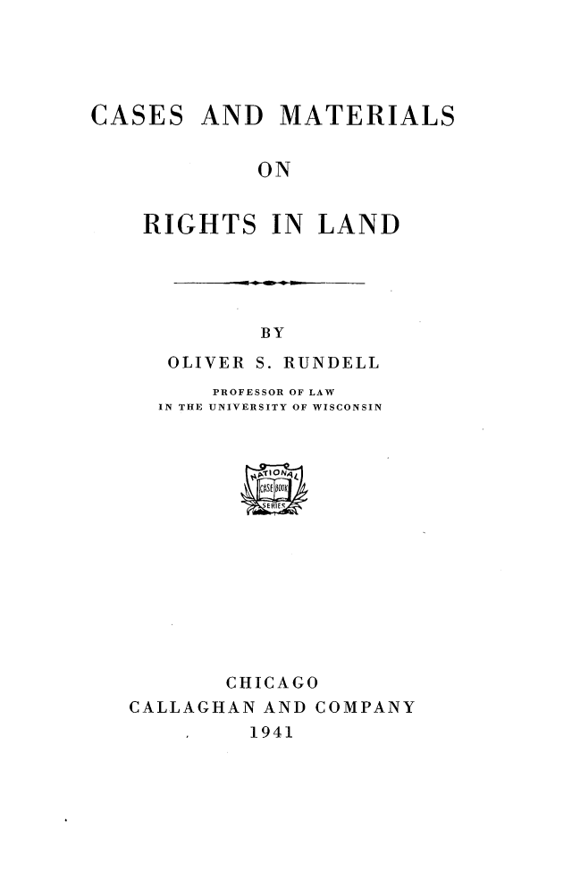 handle is hein.wacas/cmrghtl0001 and id is 1 raw text is: 





CASES


AND   MATERIALS


ON


RIGHTS IN LAND





          BY
   OLIVER S. RUNDELL
      PROFESSOR OF LAW
  IN THE UNIVERSITY OF WISCONSIN















       CHICAGO
CALLAGHAN AND COMPANY


1941


