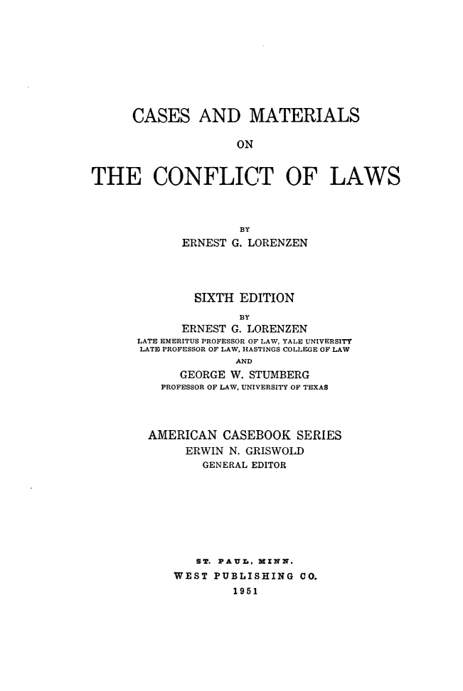 handle is hein.wacas/cmtcflws0001 and id is 1 raw text is: 









CASES


AND MATERIALS


THE CONFLICT OF LAWS



                    BY
             ERNEST G. LORENZEN


        SIXTH EDITION
              BY
      ERNEST G. LORENZEN
LATE EMERITUS PROFESSOR OF LAW, YALE UNIVERSITY
LATE PROFESSOR OF LAW, HASTINGS COLLEGE OF LAW
              AND
      GEORGE W. STUMBERG
   PROFESSOR OF LAW, UNIVERSITY OF TEXAS




 AMERICAN CASEBOOK SERIES
       ERWIN N. GRISWOLD
         GENERAL EDITOR








         ST. PAUr,, MINN.
     WEST PUBLISHING CO.
             1951


