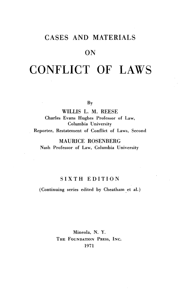 handle is hein.wacas/cmtcl0001 and id is 1 raw text is: 





     CASES AND MATERIALS


                  ON


CONFLICT OF LAWS





                   By
           WILLIS L. M. REESE
     Charles Evans Hughes Professor of Law,
             Columbia University
 Reporter, Restatement of Conflict of Laws, Second

          MAURICE ROSENBERG
   Nash Professor of Law, Columbia University





          SIXTH EDITION

   (Continuing series edited by Cheatham et al.)







              Mineola, N. Y.
         THE FOUNDATION PRESS, INC.
                  1971


