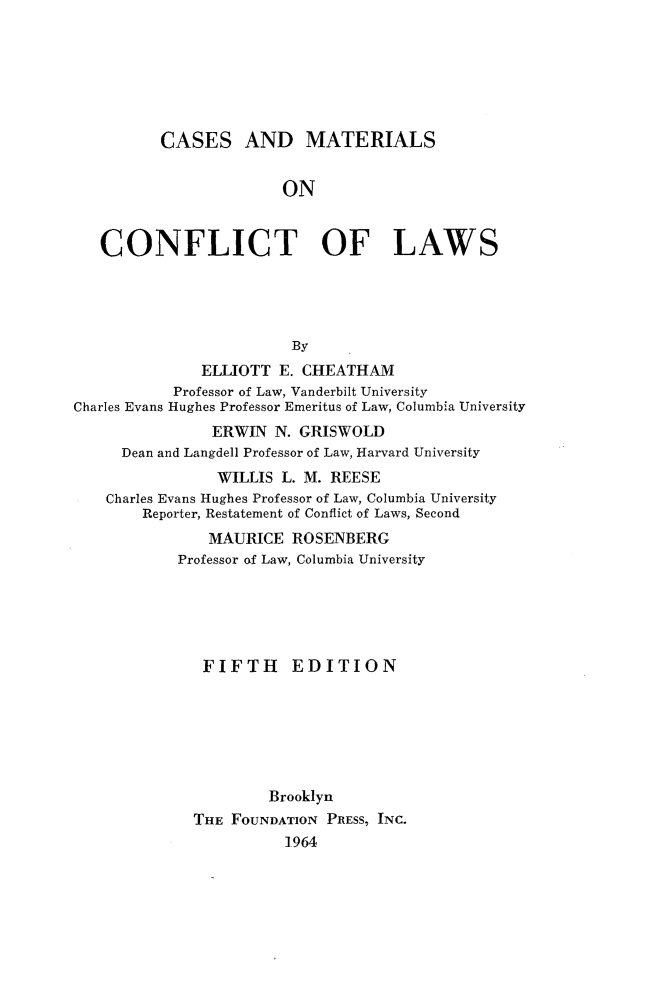 handle is hein.wacas/cmtlftl0001 and id is 1 raw text is: 






          CASES AND MATERIALS


                       ON


   CONFLICT OF LAWS




                        By
              ELLIOTT E. CHEATHAM
           Professor of Law, Vanderbilt University
Charles Evans Hughes Professor Emeritus of Law, Columbia University
                ERWIN N. GRISWOLD
     Dean and Langdell Professor of Law, Harvard University
                WILLIS L. M. REESE
    Charles Evans Hughes Professor of Law, Columbia University
        Reporter, Restatement of Conflict of Laws, Second
               MAURICE ROSENBERG
            Professor of Law, Columbia University





              FIFTH     EDITION







                      Brooklyn
             THE FOUNDATION PRESS, INC.
                        ].964


