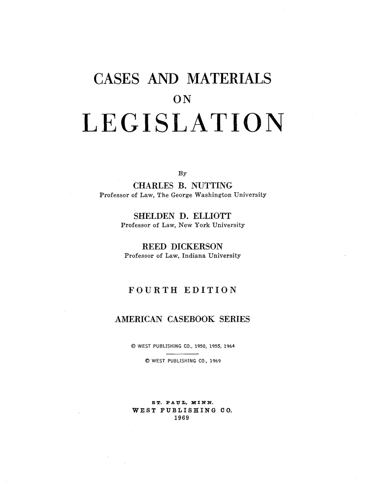 handle is hein.wacas/cmtlgstn0001 and id is 1 raw text is: 








CASES


AND MATERIALS


ON


LEGISLATION




                  By
          CHARLES B. NUTTING
   Professor of Law, The George Washington University


    SHELDEN D. ELLIOTT
 Professor of Law, New York University

     REED DICKERSON
  Professor of Law, Indiana University



  FOURTH     EDITION


AMERICAN CASEBOOK SERIES


   © WEST PUBLISHING CO., 1950, 1955, 1964

      C WEST PUBLISHING CO., 1969




      ST. PAVUL, MINX.
   WEST PUBLISHING CO.
           1969


