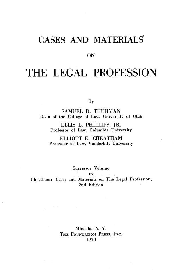 handle is hein.wacas/cmtlp0001 and id is 1 raw text is: 






CASES


AND MATERIALS


ON


THE LEGAL PROFESSION




                      By

            SAMUEL D. THURMAN
     Dean of the College of Law, University of Utah
            ELLIS L. PHILLIPS, JR.
        Professor of Law, Columbia University
            ELLIOTT E. CHEATHAM
        Professor of Law, Vanderbilt University




                Successor Volume


Cheatham: Cases and


    to
Materials on The Legal Profession,
2nd Edition


     Mineola, N. Y.
THE FOUNDATION PRESS, INC.
         1970


