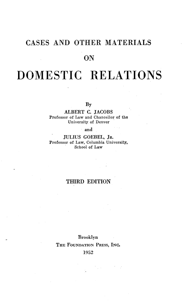 handle is hein.wacas/cmtrldst0001 and id is 1 raw text is: 






   CASES AND OTHER MATERIALS


                    ON


DOMESTIC RELATIONS




                     By
              ALBERT C. JACOBS
          Professor of Law and Chancellor of the
               University of Denver
                   and
              JULIUS GOEBEL, JR.
          Professor of Law, Columbia University,
                 School of Law


   THIRD EDITION









       Brooklyn
THE FOUNDATION PRESS, INC.
        1952



