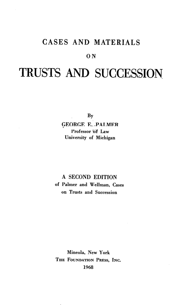 handle is hein.wacas/cmtrust0001 and id is 1 raw text is: CASES AND MATERIALS
ON
TRUSTS AND SUCCESSION
By
GEORGE E. PALMER
Professor Wof Law
University of Michigan
A SECOND EDITION
of Palmer and Wellman, Cases
on Trusts and Succession
Mineola, New York
THE FOUNDATION PRESS, INC.
1968


