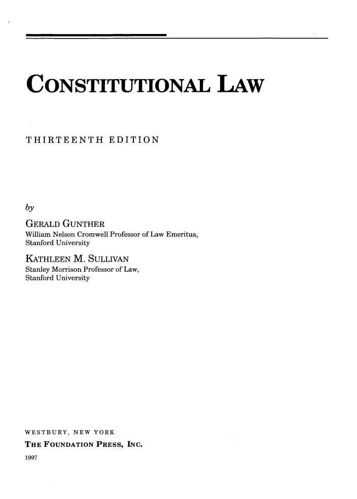 handle is hein.wacas/cnsunllw0001 and id is 1 raw text is: 









CONSTITUTIONAL LAW





THIRTEENTH EDITION







by

GERALD GUNTHER
William Nelson Cromwell Professor of Law Emeritus,
Stanford University


KATHLEEN M. SULLIVAN
Stanley Morrison Professor of Law,
Stanford University


















WESTBURY, NEW YORK
THE FOUNDATION PRESS, INC.


1997


