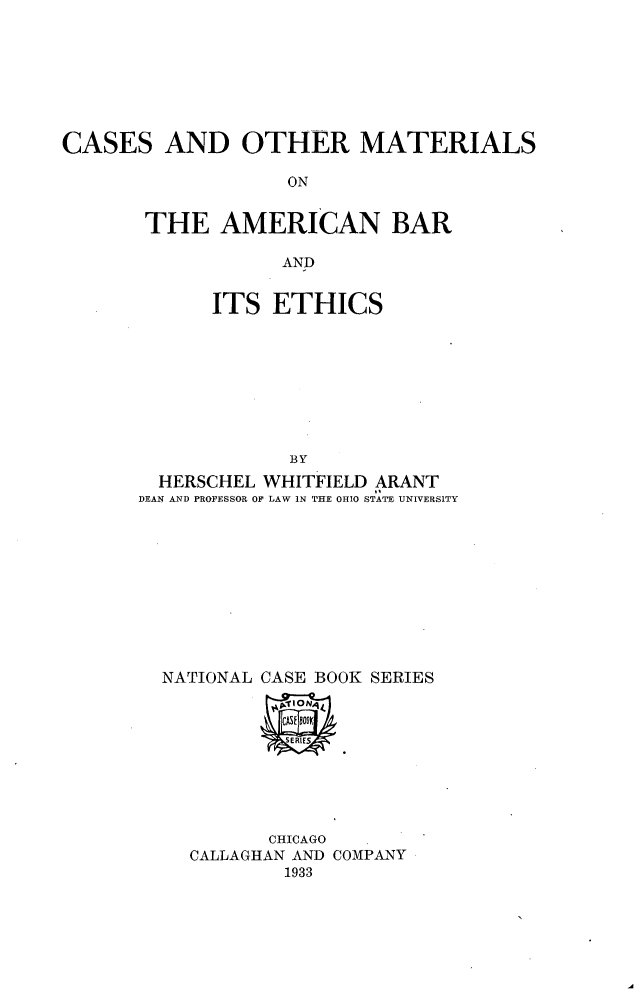 handle is hein.wacas/comabe0001 and id is 1 raw text is: 








CASES AND OTHER MATERIALS

                   ON


       THE AMERICAN BAR

                  AND


      ITS ETHICS









             BY
  HERSCHEL WHITFIELD ARANT
DEAN AND PROFESSOR OF LAW IN THE OHIO STATE UNIVERSITY


NATIONAL CASE BOOK SERIES


       CHICAGO
CALLAGHAN AND COMPANY
        1933


