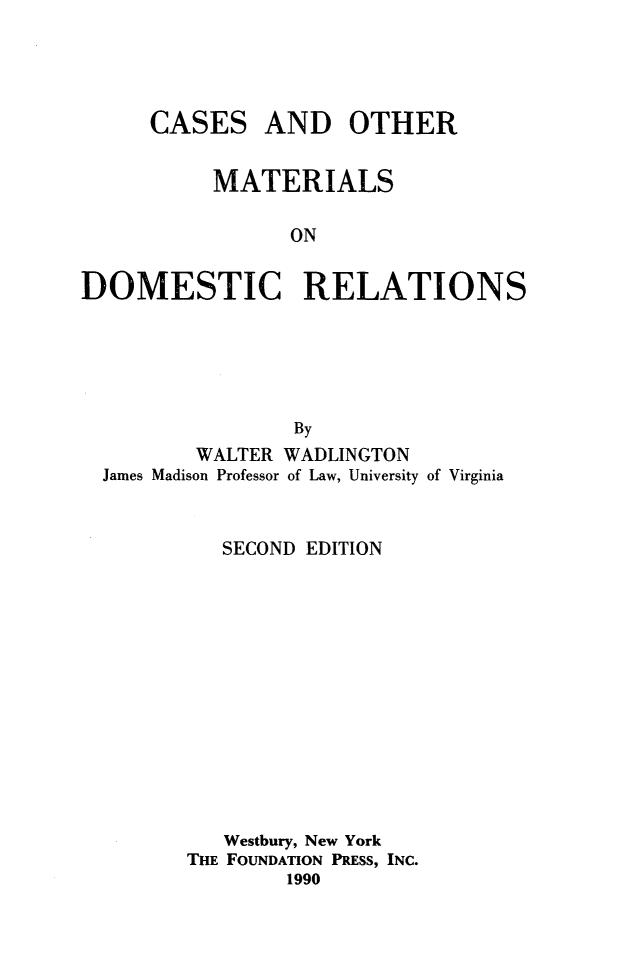 handle is hein.wacas/comdmr0001 and id is 1 raw text is: 




CASES


AND OTHER


          MATERIALS

                 ON


DOMESTIC RELATIONS


               By
       WALTER WADLINGTON
James Madison Professor of Law, University of Virginia


         SECOND EDITION













         Westbury, New York
       THE FOUNDATION PRESS, INC.
               1990



