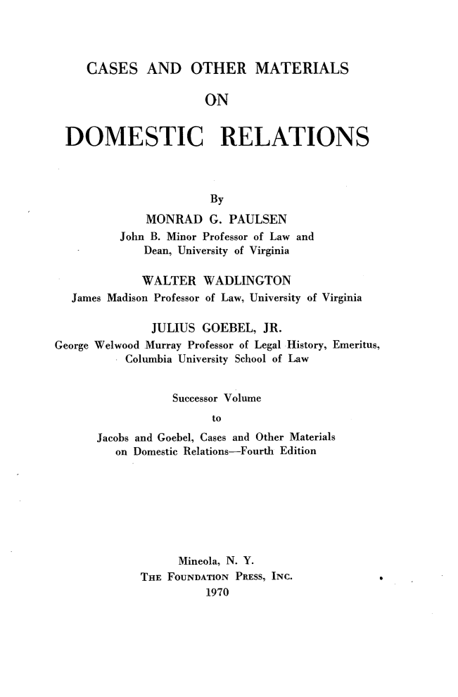 handle is hein.wacas/comdr0001 and id is 1 raw text is: 



     CASES AND OTHER MATERIALS

                      ON


  DOMESTIC RELATIONS



                       By
             MONRAD G. PAULSEN
          John B. Minor Professor of Law and
             Dean, University of Virginia

             WALTER WADLINGTON
  James Madison Professor of Law, University of Virginia

              JULIUS GOEBEL, JR.
George Welwood Murray Professor of Legal History, Emeritus,
          Columbia University School of Law


                 Successor Volume
                       to
      Jacobs and Goebel, Cases and Other Materials
         on Domestic Relations-Fourth Edition


      Mineola, N. Y.
THE FOUNDATION PRESS, INC.
          1970


