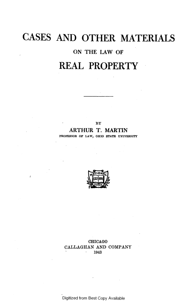handle is hein.wacas/comlrpty0001 and id is 1 raw text is: 






CASES


AND OTHER MATERIALS


    ON THE LAW OF


REAL PROPERTY










           BY
   ARTHUR T. MARTIN
PROFESSOR OF LAW, OHIO STATE UNIVERSITY


       CHICAGO
CALLAGHAN AND COMPANY
I     .  1943


Digitized from Best Copy Available



