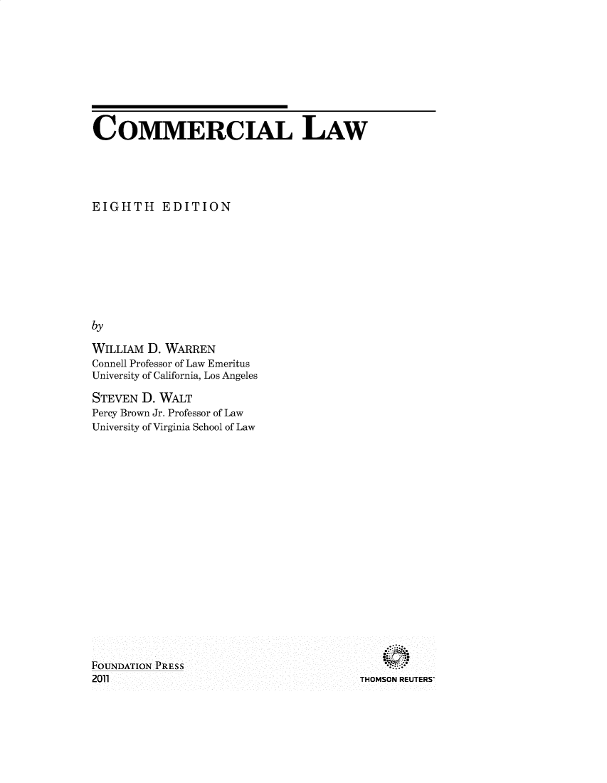 handle is hein.wacas/comlviii0001 and id is 1 raw text is: COMMERCIAL LAW
EIGHTH EDITION
by
WILLIAM D. WARREN
Connell Professor of Law Emeritus
University of California, Los Angeles

STEVEN D. WALT
Percy Brown Jr. Professor of Law
University of Virginia School of Law

THOMSON REUTERS

FOUNDATION PRESS
2011


