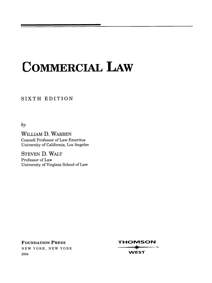 handle is hein.wacas/comlw0001 and id is 1 raw text is: COMMERCIAL LAW
SIXTH EDITION
by
WILLIAM D. WARREN
Connell Professor of Law Emeritus
University of California, Los Angeles

STEVEN D. WALT
Professor of Law
University of Virginia School of Law

FOUNDATION PRESS
NEW YORK, NEW YORK
2004

TOIVSON
WEST


