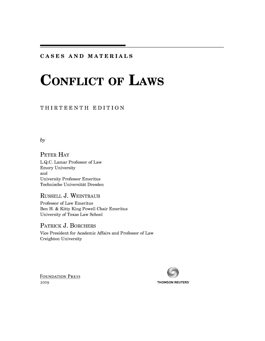 handle is hein.wacas/conflaw0001 and id is 1 raw text is: 










CASES AND MATERIALS


CONFLICT OF LAWS




THIRTEENTH EDITION





by


PETER HAY
L.Q.C. Lamar Professor of Law
Emory University
and
University Professor Emeritus
Technische Universitit Dresden

RUSSELL J. WEINTRAUB
Professor of Law Emeritus
Ben H. & Kitty King Powell Chair Emeritus
University of Texas Law School

PATRICK J. BORCHERS
Vice President for Academic Affairs and Professor of Law
Creighton University


THOMSON REUTERS


FOUNDATION PRESS
2009


