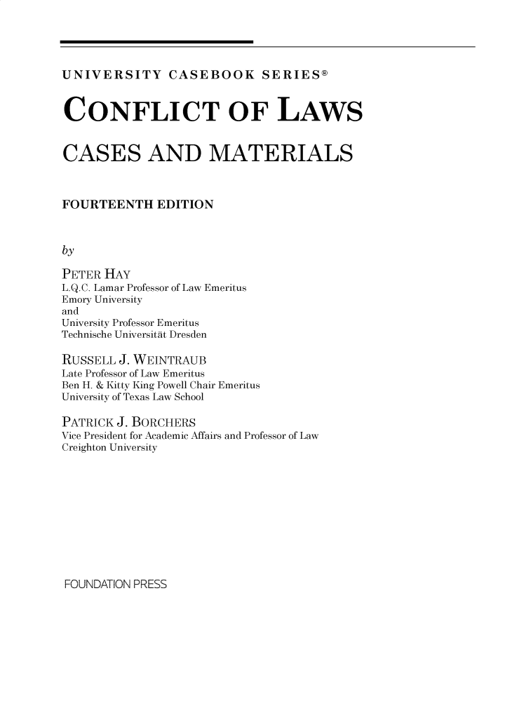 handle is hein.wacas/conflcxiv0001 and id is 1 raw text is: 




UNIVERSITY CASEBOOK SERIES@



CONFLICT OF LAWS


CASES AND MATERIALS



FOURTEENTH EDITION



by

PETER HAY
L.Q.C. Lamar Professor of Law Emeritus
Emory University
and
University Professor Emeritus
Technische Universitat Dresden

RUSSELL J. WEINTRAUB
Late Professor of Law Emeritus
Ben H. & Kitty King Powell Chair Emeritus
University of Texas Law School

PATRICK J. BORCHERS
Vice President for Academic Affairs and Professor of Law
Creighton University


FOUNDATION PRESS


