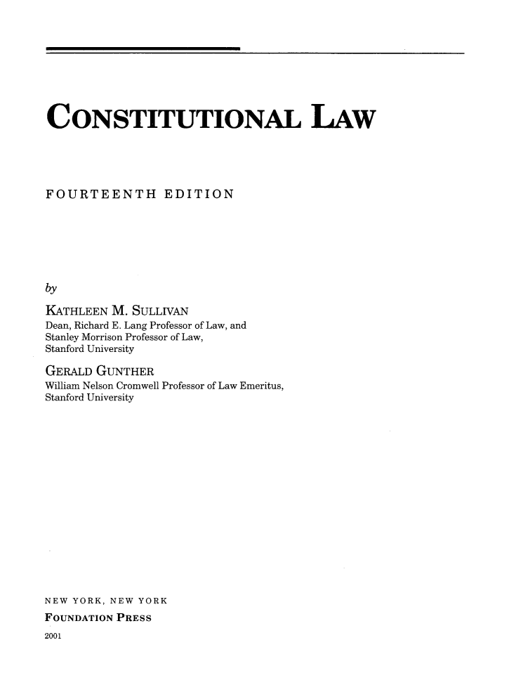 handle is hein.wacas/conlawxiv0001 and id is 1 raw text is: CONSTITUTIONAL LAW
FOURTEENTH EDITION
by
KATHLEEN M. SULLIVAN
Dean, Richard E. Lang Professor of Law, and
Stanley Morrison Professor of Law,
Stanford University

GERALD GUNTHER
William Nelson Cromwell Professor of Law Emeritus,
Stanford University
NEW YORK, NEW YORK
FOUNDATION PRESS
2001


