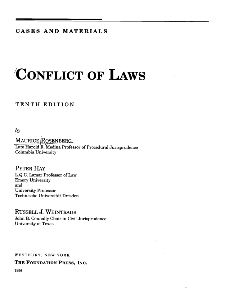 handle is hein.wacas/conlcc0001 and id is 1 raw text is: CASES AND MATERIALS

CONFLICT OF LAWS
TENTH EDITION
by
MAURICE    SENBE_RL
Late Harold R. edina Professor of Procedural Jurisprudence
Columbia University

PETER HAY
L.Q.C. Lamar Professor of Law
Emory University
and
University Professor
Technische Universitat Dresden
RUSSELL J. WEINTRAUB
John B. Connally Chair in Civil Jurisprudence
University of Texas
WESTBURY, NEW YORK
THE FOUNDATION PRESS, INC.

1996


