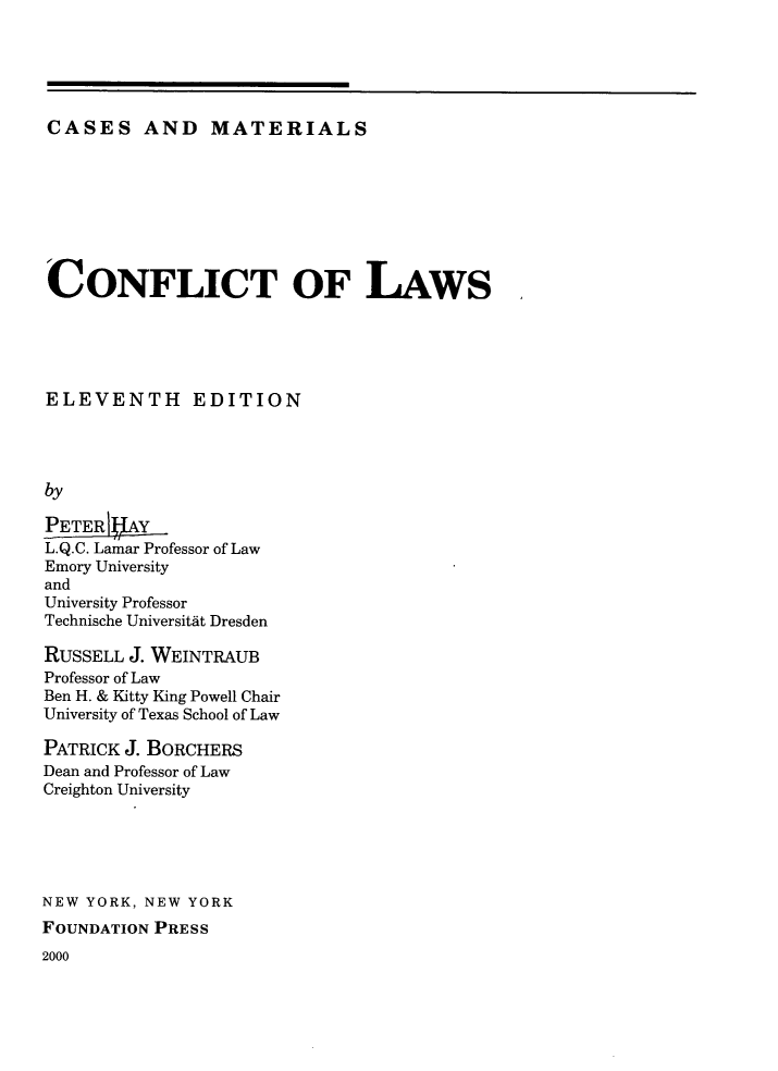 handle is hein.wacas/conlsm0001 and id is 1 raw text is: CASES AND MATERIALS

CONFLICT OF LAWS
ELEVENTH EDITION
by
PETER    Y
L.Q.C. Lamar Professor of Law
Emory University
and
University Professor
Technische Universitat Dresden
RUSSELL J. WEINTRAUB
Professor of Law
Ben H. & Kitty King Powell Chair
University of Texas School of Law
PATRICK J. BORCHERS
Dean and Professor of Law
Creighton University
NEW YORK, NEW YORK
FOUNDATION PRESS

2000


