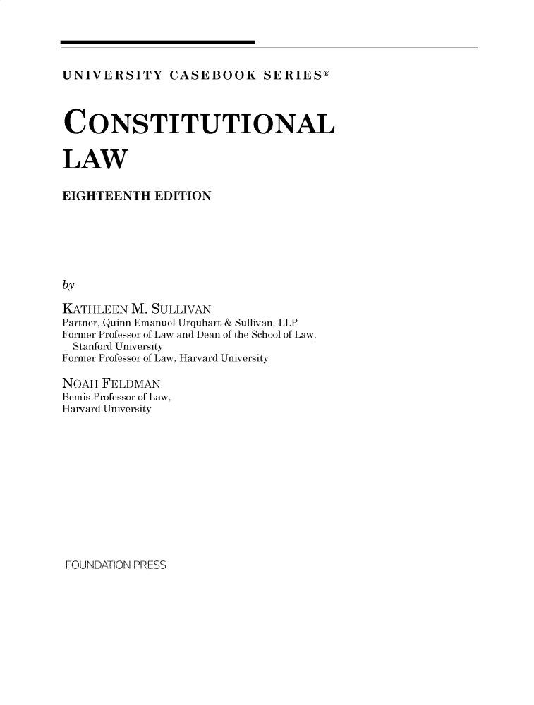 handle is hein.wacas/conlxviii0001 and id is 1 raw text is: 




UNIVERSITY CASEBOOK SERIES@



CONSTITUTIONAL


LAW

EIGHTEENTH   EDITION






by

KATHLEEN  M. SULLIVAN
Partner, Quinn Emanuel Urquhart & Sullivan, LLP
Former Professor of Law and Dean of the School of Law,
  Stanford University
Former Professor of Law, Harvard University

NOAH  FELDMAN
Bemis Professor of Law,
Harvard University


FOUNDATION PRESS


