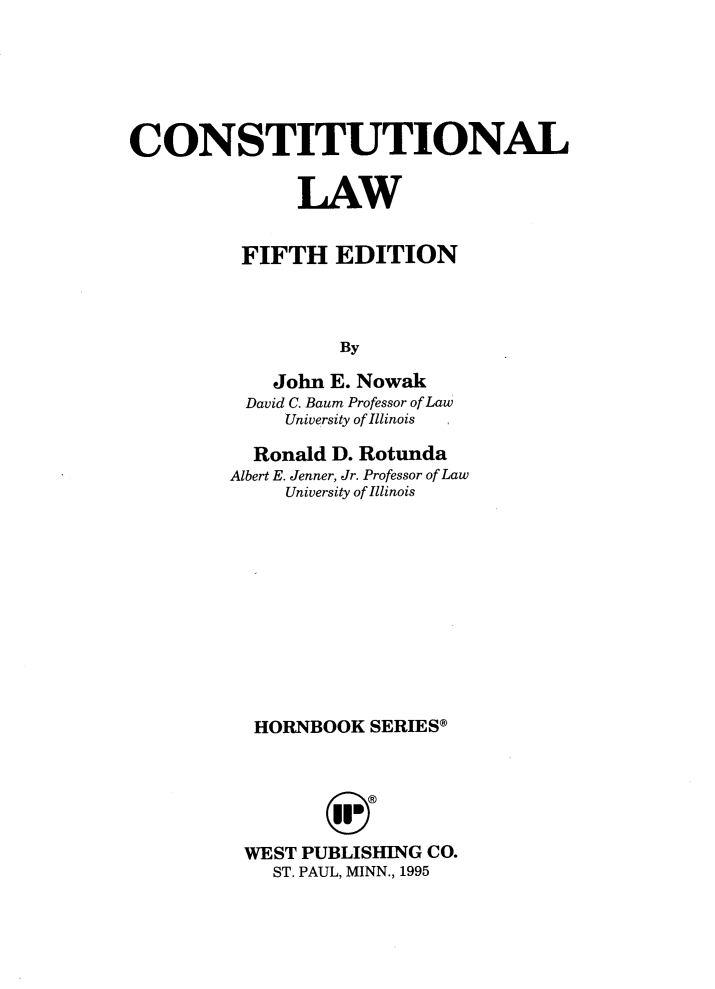 handle is hein.wacas/conslawv0001 and id is 1 raw text is: CONSTITUTIONAL
LAW
FIFTH EDITION
By
John E. Nowak
David C. Baum Professor of Law
University of Illinois

Ronald D. Rotunda
Albert E. Jenner, Jr. Professor of Law
University of Illinois
HORNBOOK SERIES*
WEST PUBLISHING CO.
ST. PAUL, MINN., 1995


