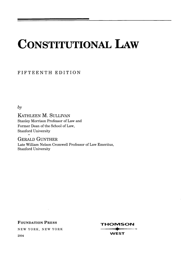 handle is hein.wacas/conslawxv0001 and id is 1 raw text is: CONSTITUTIONAL LAW
FIFTEENTH EDITION
by
KATHLEEN M. SULLIVAN
Stanley Morrison Professor of Law and
Former Dean of the School of Law,
Stanford University

GERALD GUNTHER
Late William Nelson Cromwell Professor of Law Emeritus,
Stanford University

FOUNDATION PRESS
NEW YORK, NEW YORK

2004

THOMSON
WEST


