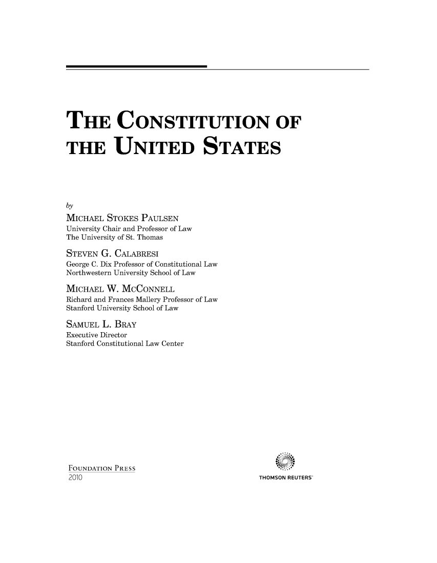 handle is hein.wacas/constiua0001 and id is 1 raw text is: 














THE CONSTITUTION OF


THE UNITED STATES






by
MICHAEL  STOKES PAULSEN
University Chair and Professor of Law
The University of St. Thomas


STEVEN G. CALABRESI
George C. Dix Professor of Constitutional Law
Northwestern University School of Law

MICHAEL  W. MCCONNELL
Richard and Frances Mallery Professor of Law
Stanford University School of Law

SAMUEL  L. BRAY
Executive Director
Stanford Constitutional Law Center


THOMSON REUTERS'


FOUNDATION PRESS
2010


