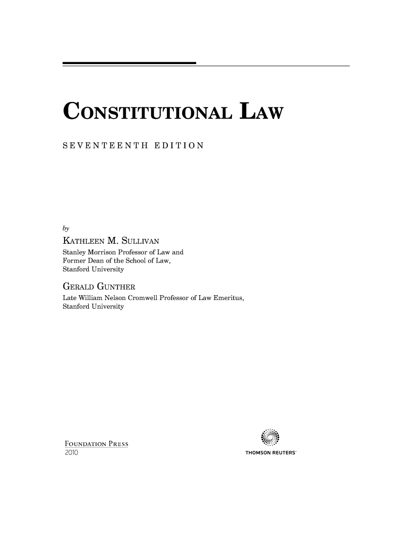 handle is hein.wacas/constiual0001 and id is 1 raw text is: 













CONSTITUTIONAL LAW



SEVENTEENTH EDITION










by
KATHLEEN M. SULLIVAN
Stanley Morrison Professor of Law and
Former Dean of the School of Law,
Stanford University

GERALD GUNTHER
Late William Nelson Cromwell Professor of Law Emeritus,
Stanford University


FOUNDATION PRESS
2010


THOMSON REUTERS'


