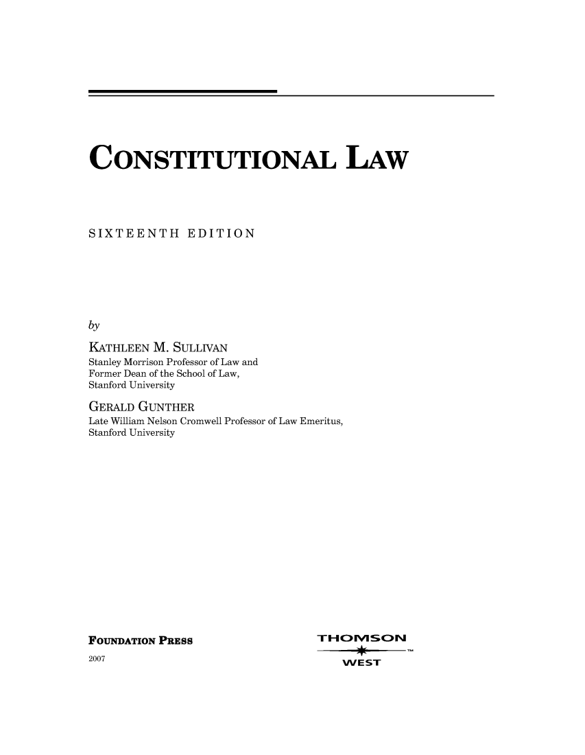 handle is hein.wacas/constiunal0001 and id is 1 raw text is: 













CONSTITUTIONAL LAW





SIXTEENTH EDITION







by

KATHLEEN M. SULLIVAN
Stanley Morrison Professor of Law and
Former Dean of the School of Law,
Stanford University


GERALD GUNTHER
Late William Nelson Cromwell Professor of Law Emeritus,
Stanford University


FOUNDATION PRESS


2007


THOMSON

    WE ST


