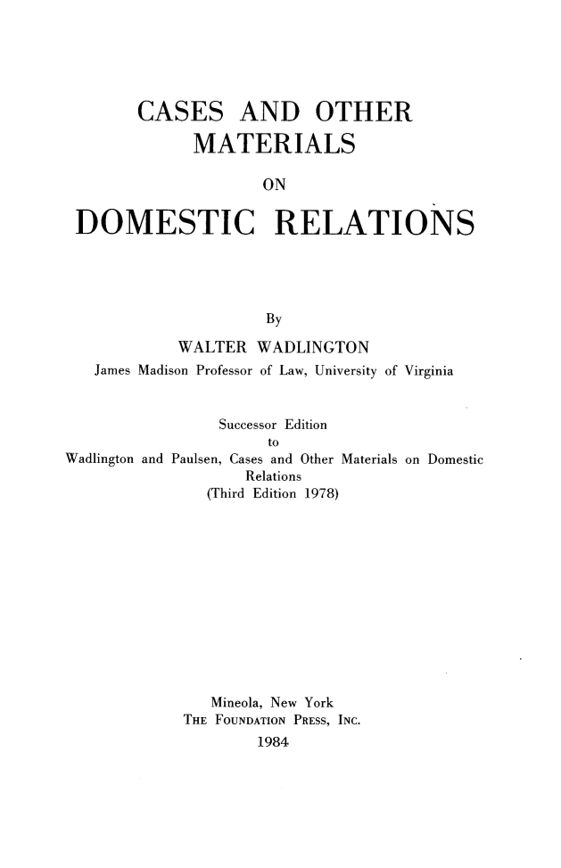 handle is hein.wacas/cormdr0001 and id is 1 raw text is: 





CASES


AND OTHER


              MATERIALS

                     ON

 DOMESTIC RELATIONS





                     By

            WALTER WADLINGTON
   James Madison Professor of Law, University of Virginia


                Successor Edition
                      to
Wadlington and Paulsen, Cases and Other Materials on Domestic
                   Relations
               (Third Edition 1978)


   Mineola, New York
THE FOUNDATION PRESS, INC.
        1984



