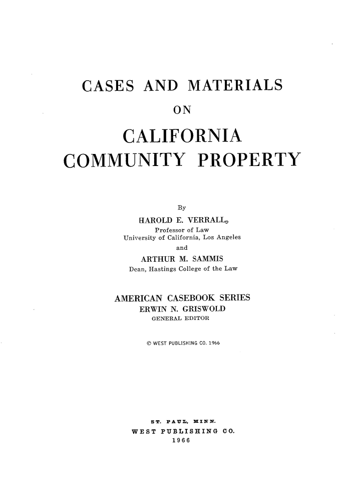 handle is hein.wacas/csadmsocia0001 and id is 1 raw text is: 












CASES


AND MATERIALS


         ON



CALIFORNIA


COMMUNITY PROPERTY





                    By

             HAROLD E. VERRALL0
                Professor of Law
          University of California, Los Angeles
                   and

             ARTHUR M. SAMMIS
           Dean, Hastings College of the Law



         AMERICAN CASEBOOK SERIES
             ERWIN N. GRISWOLD
               GENERAL EDITOR



               © WEST PUBLISHING CO. 1966











               ST. PAUL, MINN.
            WEST PUBLISHING CO.
                   1966


