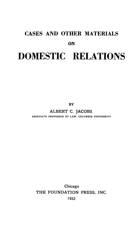handle is hein.wacas/csadorms0001 and id is 1 raw text is: CASES AND OTHER MATERIALS
ON
DOMESTIC RELATIONS
BY
ALBERT C. JACOBS
ASSOCIATE PROFESSOR OF LAW, COLUMBIA UNIVERSITY
Chicago
THE FOUNDATION PRESS, INC.
1933



