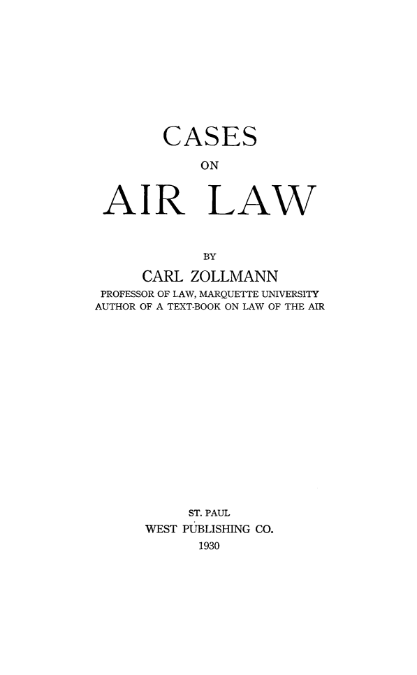 handle is hein.wacas/csairw0001 and id is 1 raw text is: 










        CASES

             ON



 AIR LAW



             BY

      CARL ZOLLMANN
 PROFESSOR OF LAW, MARQUETTE UNIVERSITY
AUTHOR OF A TEXT-BOOK ON LAW OF THE AIR
















           ST. PAUL
      WEST PUBLISHING CO.
            1930


