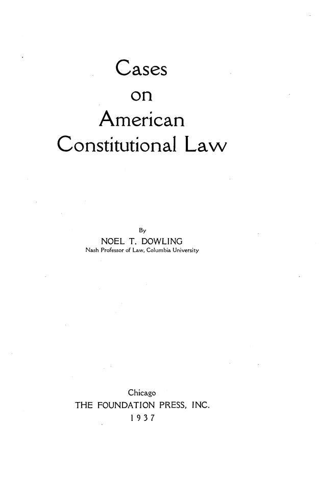 handle is hein.wacas/csanc0001 and id is 1 raw text is: 





   Cases

     on

American


Constitutional Law







              By
        NOEL T. DOWLING
     Nash Professor of Law, Columbia University














            Chicago
   THE FOUNDATION PRESS, INC.
             1937


