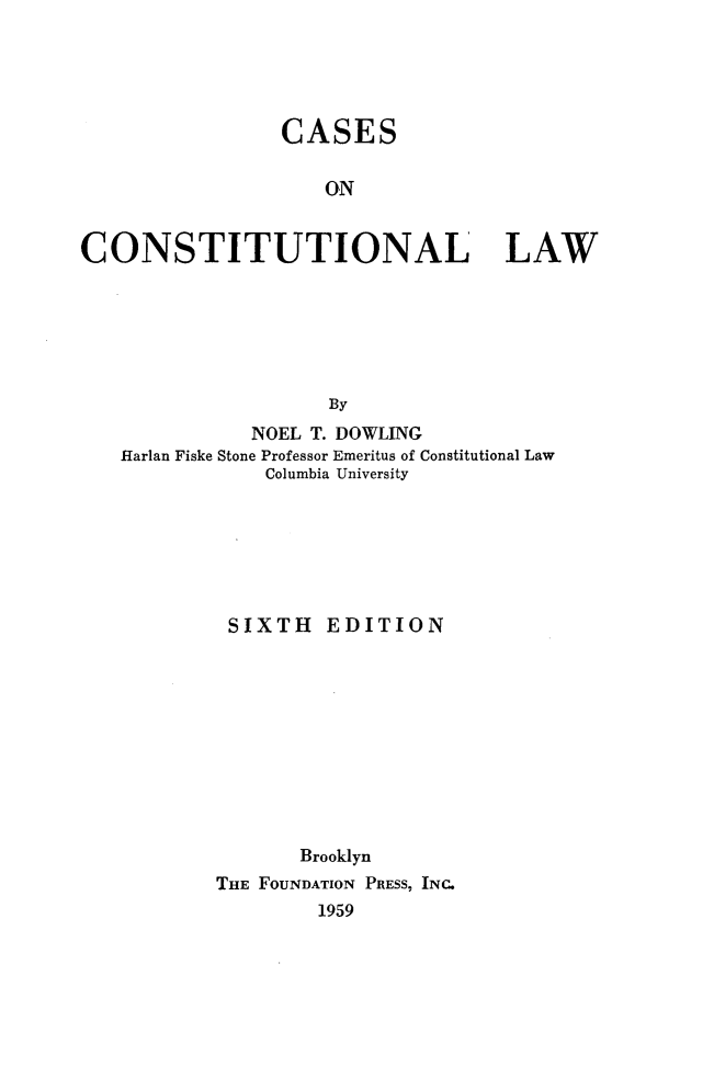 handle is hein.wacas/csclw0001 and id is 1 raw text is: 





                 CASES

                    ON


CONSTITUTIONAL LAW






                     By
              NOEL T. DOWLING
   Harlan Fiske Stone Professor Emeritus of Constitutional Law
               Columbia University







            SIXTH EDITION










                  Brooklyn
           THE FOUNDATION PRESS, INC.
                    1959



