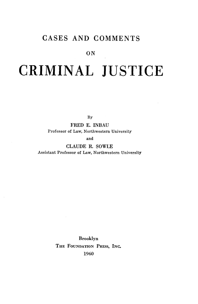 handle is hein.wacas/cscmcrmj0001 and id is 1 raw text is: 





       CASES AND COMMENTS


                    ON



CRIMINAL JUSTICE







                     By
               FRED E. INBAU
         Professor of Law, Northwestern University
                    and
              CLAUDE R. SOWLE
      Assistant Professor of Law, Northwestern University


       Brooklyn
THE FOUNDATION PRESS, INC.
        1960


