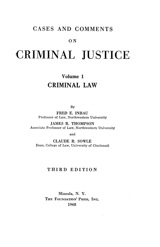 handle is hein.wacas/cscmjs0001 and id is 1 raw text is: 





       CASES AND COMMENTS


                    ON


CRIMINAL JUSTICE


            Volume 1

       CRIMINAL LAW




               By
          FRED E. INBAU
   Professor of Law, Northwestern University
        JAMES R. THOMPSON
Associate Professor of Law, Northwestern University
               and
         CLAUDE R. SOWLE
  Dean, College of Law, University of Cincinnati


THIRD EDITION




     Mineola, N. Y.
THE FOUNDATION\ PRESS, INC.
         1968


