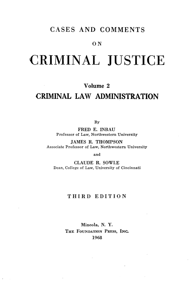 handle is hein.wacas/cscmjs0002 and id is 1 raw text is: 




      CASES AND COMMENTS


                   ON



CRIMINAL JUSTICE


               Volume 2

CRIMINAL LAW ADMINISTRATION




                  By
             FRED E. INBAU
      Professor of Law, Northwestern University
           JAMES R. THOMPSON
   Associate Professor of Law, Northwestern University
                  and

            CLAUDE R. SOWLE
     Dean, College of Law, University of Cincinnati


THIRD EDITION




     Mineola, N. Y.
THE FOUNDATION PRESS, INC.
        1968


