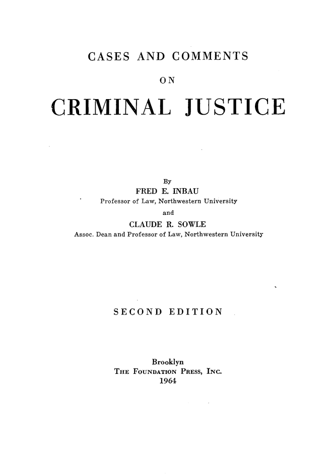 handle is hein.wacas/cscmtjs0001 and id is 1 raw text is: 





       CASES   AND COMMENTS


                   ON



CRIMINAL JUSTICE


                By
           FRED E. INBAU
     Professor of Law, Northwestern University
                and
          CLAUDE R. SOWLE
Assoc. Dean and Professor of Law, Northwestern University


SECOND EDITION





       Brooklyn
THE FOUNDATION PRESS, INC.
        1964


