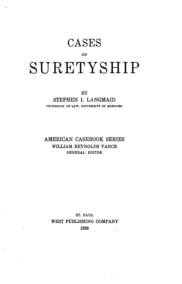 handle is hein.wacas/cscost0001 and id is 1 raw text is: 







CASES

    ON


SURETY


SHIP


           BY
   STEPHEN I. LANGMAID
 PROFESSOR OF LAW, UNIVERSITY OF MISSOURI






AMERICAN CASEBOOK SERIES
  WILLIAM REYNOLDS VANCE
       GENERAL EDITOR












         ST. PAUL
  WEST PUBLISHING COMPANY
           1928


