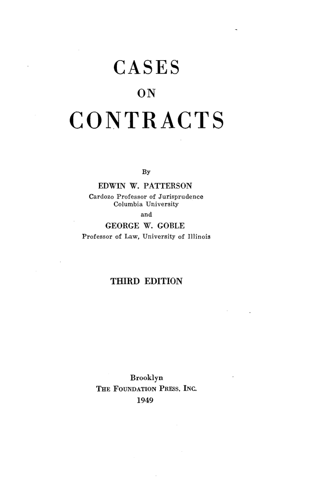 handle is hein.wacas/cscrts0001 and id is 1 raw text is: 







         CASES


             ON


CONTRACTS





              By
      EDWIN W. PATTERSON
    Cardozo Professor of Jurisprudence
         Columbia University
              and
       GEORGE W. GOBLE
  Professor of Law, University of Illinois


   THIRD EDITION











       Brooklyn
THE FOUNDATION PRESS, INC.
        1949


