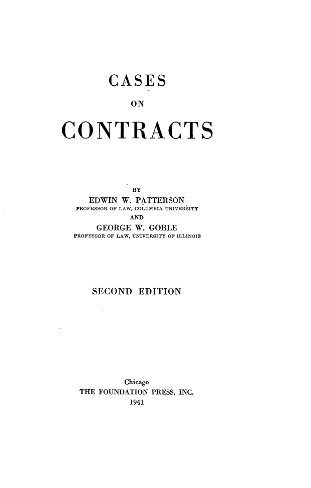 handle is hein.wacas/csct0001 and id is 1 raw text is: 









         CASES

             ON



CONTRACTS






             BY
     EDWIN W. PATTERSON
   PROFESSOR OF LAW, COLUMBIA UNIVERSITY
             AND
      GEORGE W. GOBLE
  PROFESSOR OF LAW, UNIVERSITY OF ILLINOIS


  SECOND EDITION










        Chicago
THE FOUNDATION PRESS, INC.
         1941


