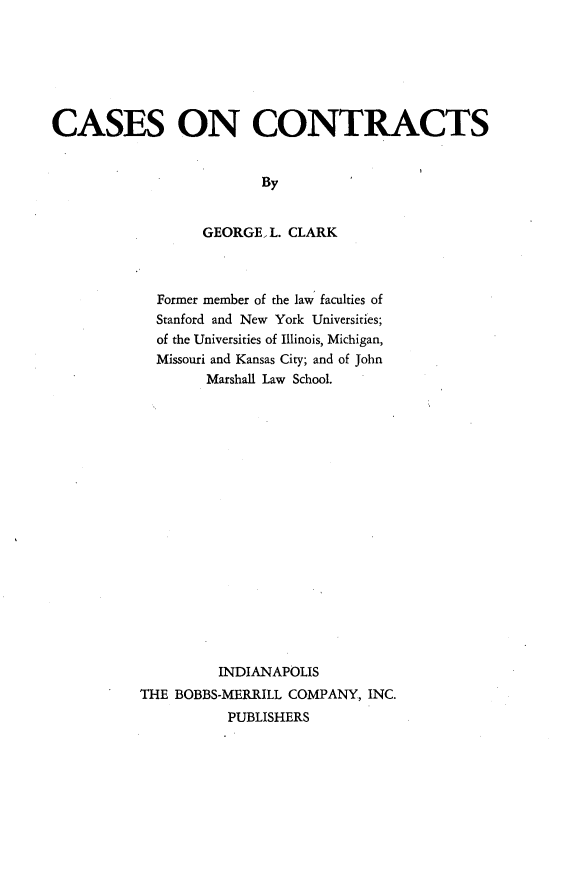 handle is hein.wacas/cscts0001 and id is 1 raw text is: 







CASES ON CONTRACTS


                         By


                  GEORGE, L. CLARK


  Former member of the law faculties of
  Stanford and New York Universities;
  of the Universities of Illinois, Michigan,
  Missouri and Kansas City; and of John
        Marshall Law School.


















        INDIANAPOLIS
THE BOBBS-MERRILL COMPANY, INC.
          PUBLISHERS


