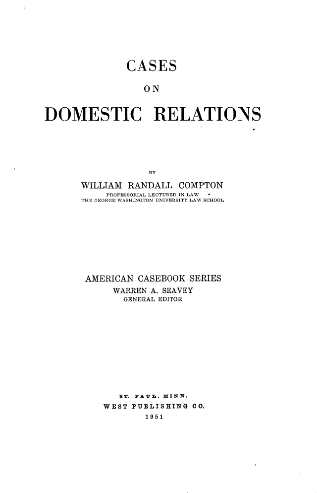 handle is hein.wacas/csdomr0001 and id is 1 raw text is: 








               CASES


                  ON



DOMESTIC RELATIONS







                   BY


WILLIAM RANDALL COMPTON
     PROFESSORIAL LECTURER IN LAW .
THE GEORGE WASHINGTON UNIVERSITY LAW SCHOOL











AMERICAN CASEBOOK SERIES

      WARREN A. SEAVEY
        GENERAL EDITOR













        ST. PAUL, MINN.
    WEST PUBLISHING CO.
            1951


