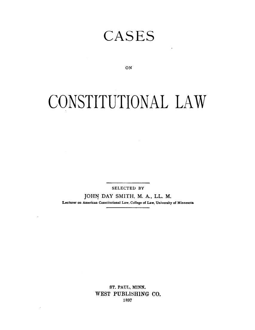 handle is hein.wacas/csectnllw0001 and id is 1 raw text is: 






                CASES





                      ON







CONSTITUTIONAL LAW


              SELECTED BY
      JOHN DAY SMITH, M. A., LL. M.
Lecturer on American Constitutional Law, College of Law, University of Minnesota
















              ST. PAUL, MINN.
          WEST PUBLISHING CO.
                  1897


