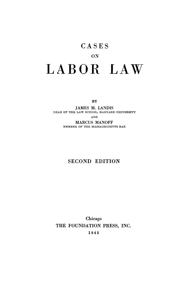 handle is hein.wacas/cslbl0001 and id is 1 raw text is: 








CASES

   ON


LABOR


LAW


            BY
       JAMES M. LANDIS
DEAN OF THE LAW SCHOOL, HARVARD UNIVERSITY
            AND
       MARCUS MANOFF
   MEMBER OF THE MASSACHUSETTS BAR


    SECOND   EDITION











          Chicago
THE FOUNDATION PRESS, INC.
          1942


