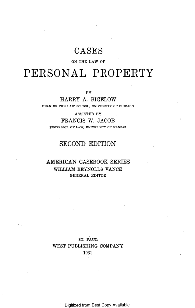 handle is hein.wacas/cslppty0001 and id is 1 raw text is: 








                CASES

                ON THE LAW OF


PERSONAL PROPERTY


                    BY
            HARRY A. BIGELOW
      DEAN OF THE LAW SCHOOL, UNIVERSITY OF CHICAGO
                ASSISTED BY
            FRANCIS W. JACOB
        PROFESSOR OF LAW, UNIVERSITY OF KANSAS


           SECOND EDITION


       AMERICAN CASEBOOK SERIES
          WILLIAM REYNOLDS VANCE
               GENERAL EDITOR











                  ST. PAUL
         WEST PUBLISHING COMPANY
                   1931


Digitized from Best Copy Available


