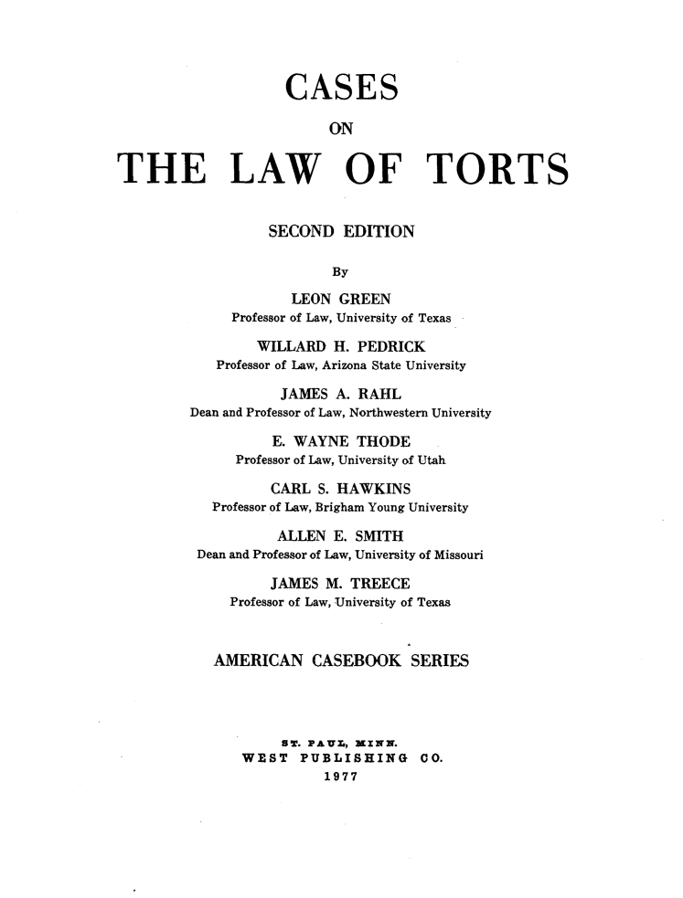 handle is hein.wacas/cslt0001 and id is 1 raw text is: 




                    CASES

                         ON


THE LAW OF TORTS


                  SECOND EDITION

                         By
                     LEON GREEN
              Professor of Law, University of Texas

                 WILLARD H. PEDRICK
            Professor of Law, Arizona State University

                   JAMES A. RAHL
         Dean and Professor of Law, Northwestern University

                  E. WAYNE THODE
              Professor of Law, University of Utah

                  CARL S. HAWKINS
           Professor of Law, Brigham Young University

                   ALLEN E. SMITH
         Dean and Professor of Law, University of Missouri

                  JAMES M. TREECE
             Professor of Law, University of Texas


           AMERICAN CASEBOOK SERIES




                   ST. PAUX., XINX.
               WEST PUBLISHING 00.
                         1977


