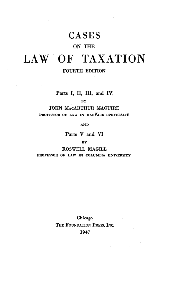 handle is hein.wacas/csltx0001 and id is 1 raw text is: 





               CASES

               ON THE


LAW OF TAXATION

             FOURTH EDITION



           Parts I, II, Ill, and IV,
                   BY
        JOHN MACARTHUR 1AGUIRE
     PROFESSOR OF LAW IN HARfAR UNIVERSITY

                   AND


         Parts V and VI
               BY
        ROSWELL MAGILL
PROFESSOR OF LAW IN COLUMBIA UNIVERSITY


       Chicago
THE FOUNDATION PRESS, INC.
        1947


