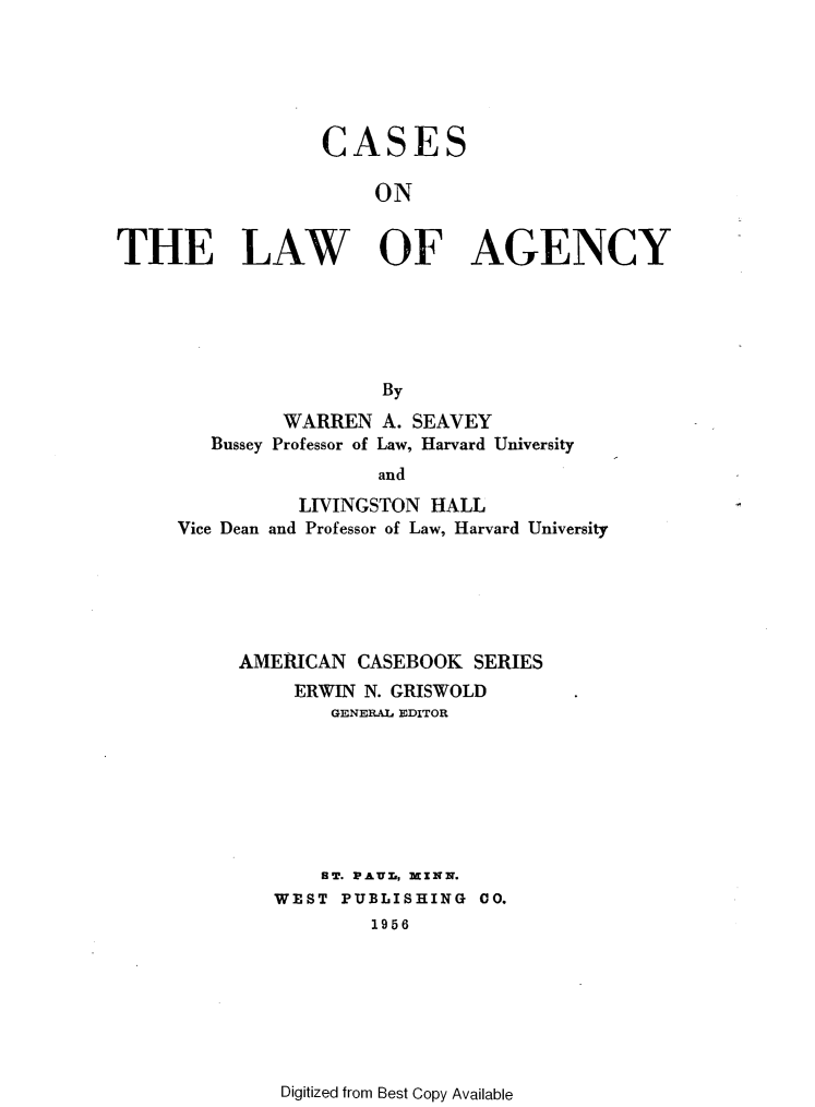 handle is hein.wacas/cslwagy0001 and id is 1 raw text is: 





                  CASES

                      ON

THE LAW OF AGENCY






                       By
              WARREN A. SEAVEY
        Bussey Professor of Law, Harvard University
                      and
                LIVINGSTON HALL
     Vice Dean and Professor of Law, Harvard University


AMERICAN CASEBOOK SERIES
     ERWIN N. GRISWOLD
        GENERAL EDITOR







        ST. PAUT-, MINN.
   WEST PUBLISHING 00.
           1956


Digitized from Best Copy Available


