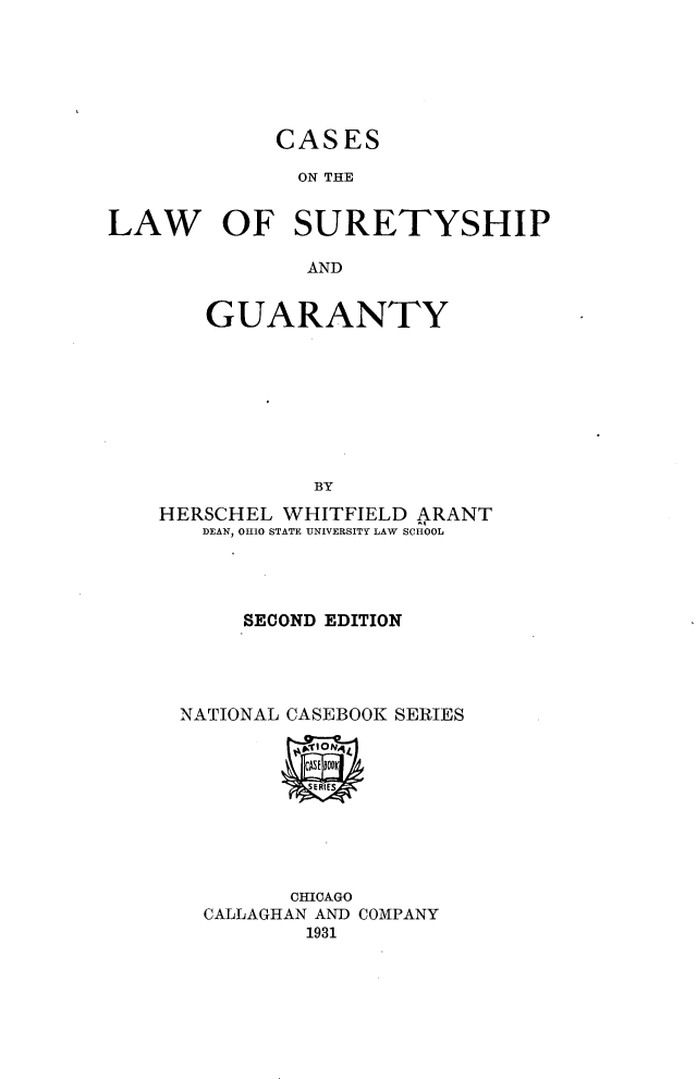 handle is hein.wacas/cslwstysg0001 and id is 1 raw text is: 







CASES


              ON THE


LAW OF SURETYSHIP

               AND


       GUARANTY









               BY

    HERSCHEL WHITFIELD ARANT
       DEAN, OHIO STATE UNIVERSITY LAW SCHOOL




          SECOND EDITION





     NATIONAL CASEBOOK SERIES










              CHICAGO
       CALLAGHAN AND COMPANY
               1931


