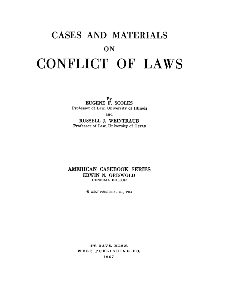 handle is hein.wacas/csmatlcf0001 and id is 1 raw text is: 






CASES


AND MATERIALS


ON


CONFLICT OF LAWS






                     By
              EUGENE F. SCOLES
          Professor of Law, University of Illinois
                    and
             RUSSELL J. WEINTRAUB
           Professor of Law, University of Texas








         AMERICAN CASEBOOK SERIES
              ERWIN N. GRISWOLD
                GENERAL EDITOR

                0 WEST PUBLISHING CO., 1967











                ST. PAU-, MINN.
            WEST PUBLISHING CO.
                    1967


