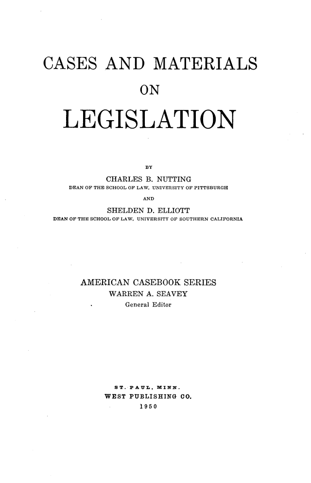handle is hein.wacas/csmatlgs0001 and id is 1 raw text is: 








CASES AND MATERIALS


                  ON




    LEGISLATION





                   BY

            CHARLES B. NUTTING
     DEAN OF THE SCHOOL OF LAW, UNIVERSITY OF PITTSBURGH
                  AND

            SHELDEN D. ELLIOTT
  DEAN OF THE SCHOOL OF LAW, UNIVERSITY OF SOUTHERN CALIFORNIA


AMERICAN CASEBOOK SERIES
     WARREN A. SEAVEY
        General Editor











      ST. PAUL, MINN.
    WEST PUBLISHING CO.
           1950


